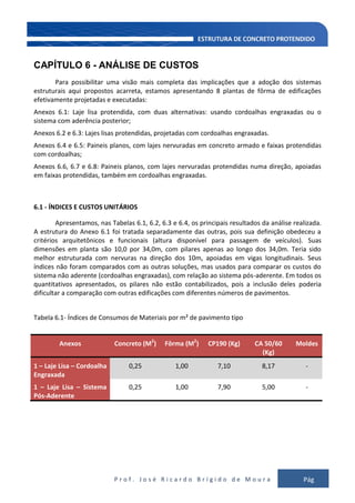 P r o f . J o s é R i c a r d o B r í g i d o d e M o u r a Pág
135
CAPÍTULO 6 - ANÁLISE DE CUSTOS
Para possibilitar uma visão mais completa das implicações que a adoção dos sistemas
estruturais aqui propostos acarreta, estamos apresentando 8 plantas de fôrma de edificações
efetivamente projetadas e executadas:
Anexos 6.1: Laje lisa protendida, com duas alternativas: usando cordoalhas engraxadas ou o
sistema com aderência posterior;
Anexos 6.2 e 6.3: Lajes lisas protendidas, projetadas com cordoalhas engraxadas.
Anexos 6.4 e 6.5: Paineis planos, com lajes nervuradas em concreto armado e faixas protendidas
com cordoalhas;
Anexos 6.6, 6.7 e 6.8: Paineis planos, com lajes nervuradas protendidas numa direção, apoiadas
em faixas protendidas, também em cordoalhas engraxadas.
6.1 - ÍNDICES E CUSTOS UNITÁRIOS
Apresentamos, nas Tabelas 6.1, 6.2, 6.3 e 6.4, os principais resultados da análise realizada.
A estrutura do Anexo 6.1 foi tratada separadamente das outras, pois sua definição obedeceu a
critérios arquitetônicos e funcionais (altura disponível para passagem de veículos). Suas
dimensões em planta são 10,0 por 34,0m, com pilares apenas ao longo dos 34,0m. Teria sido
melhor estruturada com nervuras na direção dos 10m, apoiadas em vigas longitudinais. Seus
índices não foram comparados com as outras soluções, mas usados para comparar os custos do
sistema não aderente (cordoalhas engraxadas), com relação ao sistema pós-aderente. Em todos os
quantitativos apresentados, os pilares não estão contabilizados, pois a inclusão deles poderia
dificultar a comparação com outras edificações com diferentes números de pavimentos.
Tabela 6.1- Índices de Consumos de Materiais por m² de pavimento tipo
Anexos Concreto (M2
) Fôrma (M2
) CP190 (Kg) CA 50/60
(Kg)
Moldes
1 – Laje Lisa – Cordoalha
Engraxada
0,25 1,00 7,10 8,17 -
1 – Laje Lisa – Sistema
Pós-Aderente
0,25 1,00 7,90 5,00 -
 