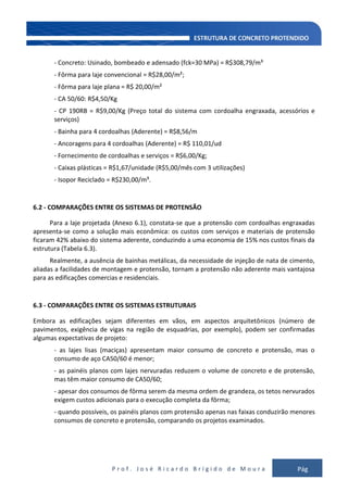 P r o f . J o s é R i c a r d o B r í g i d o d e M o u r a Pág
137
- Concreto: Usinado, bombeado e adensado (fck=30 MPa) = R$308,79/m³
- Fôrma para laje convencional = R$28,00/m²;
- Fôrma para laje plana = R$ 20,00/m²
- CA 50/60: R$4,50/Kg
- CP 190RB = R$9,00/Kg (Preço total do sistema com cordoalha engraxada, acessórios e
serviços)
- Bainha para 4 cordoalhas (Aderente) = R$8,56/m
- Ancoragens para 4 cordoalhas (Aderente) = R$ 110,01/ud
- Fornecimento de cordoalhas e serviços = R$6,00/Kg;
- Caixas plásticas = R$1,67/unidade (R$5,00/mês com 3 utilizações)
- Isopor Reciclado = R$230,00/m³.
6.2 - COMPARAÇÕES ENTRE OS SISTEMAS DE PROTENSÃO
Para a laje projetada (Anexo 6.1), constata-se que a protensão com cordoalhas engraxadas
apresenta-se como a solução mais econômica: os custos com serviços e materiais de protensão
ficaram 42% abaixo do sistema aderente, conduzindo a uma economia de 15% nos custos finais da
estrutura (Tabela 6.3).
Realmente, a ausência de bainhas metálicas, da necessidade de injeção de nata de cimento,
aliadas a facilidades de montagem e protensão, tornam a protensão não aderente mais vantajosa
para as edificações comercias e residenciais.
6.3 - COMPARAÇÕES ENTRE OS SISTEMAS ESTRUTURAIS
Embora as edificações sejam diferentes em vãos, em aspectos arquitetônicos (número de
pavimentos, exigência de vigas na região de esquadrias, por exemplo), podem ser confirmadas
algumas expectativas de projeto:
- as lajes lisas (maciças) apresentam maior consumo de concreto e protensão, mas o
consumo de aço CA50/60 é menor;
- as painéis planos com lajes nervuradas reduzem o volume de concreto e de protensão,
mas têm maior consumo de CA50/60;
- apesar dos consumos de fôrma serem da mesma ordem de grandeza, os tetos nervurados
exigem custos adicionais para o execução completa da fôrma;
- quando possíveis, os painéis planos com protensão apenas nas faixas conduzirão menores
consumos de concreto e protensão, comparando os projetos examinados.
 