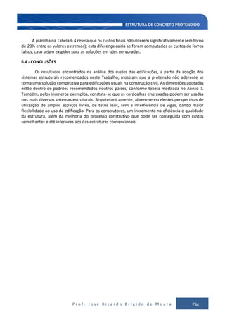 P r o f . J o s é R i c a r d o B r í g i d o d e M o u r a Pág
138
A planilha na Tabela 6.4 revela que os custos finais não diferem significativamente (em torno
de 20% entre os valores extremos); esta diferença cairia se forem computados os custos de forros
falsos, caso sejam exigidos para as soluções em lajes nervuradas.
6.4 - CONCLUSÕES
Os resultados encontrados na análise dos custos das edificações, a partir da adoção dos
sistemas estruturais recomendados neste Trabalho, mostram que a protensão não aderente se
torna uma solução competitiva para edificações usuais na construção civil. As dimensões adotadas
estão dentro de padrões recomendados noutros países, conforme tabela mostrada no Anexo 7.
Também, pelos inúmeros exemplos, constata-se que as cordoalhas engraxadas podem ser usadas
nos mais diversos sistemas estruturais. Arquitetonicamente, abrem-se excelentes perspectivas de
utilização de amplos espaços livres, de tetos lisos, sem a interferência de vigas, dando maior
flexibilidade ao uso da edificação. Para os construtores, um incremento na eficiência e qualidade
da estrutura, além da melhoria do processo construtivo que pode ser conseguida com custos
semelhantes e até inferiores aos das estruturas convencionais.
 