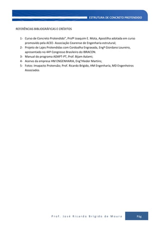 P r o f . J o s é R i c a r d o B r í g i d o d e M o u r a Pág
149
REFERÊNCIAS BIBLIOGRÁFICAS E CRÉDITOS
1- Curso de Concreto Protendido”, Profº Joaquim E. Mota, Apostilha adotada em curso
promovido pela ACEE- Associação Cearense de Engenharia estrutural;
2- Projeto de Lajes Protendidas com Cordoalha Engraxada, Engº Giordano Loureiro,
apresentado no 44º Congresso Brasileiro do IBRACON.
3- Manual do programa ADAPT-PT, Prof. Bijam Aalami;
4- Acervo da empresa HM ENGENHARIA, Eng°Hleder Martins;
5- Fotos: Imapacto Protensão; Prof. Ricardo Brígido, HM Engenharia, MD Engenheiros
Associados
 