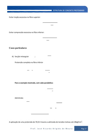 P r o f . J o s é R i c a r d o B r í g i d o d e M o u r a Pág 17
Evitar tração excessiva na fibra superior:
Evitar compressão excessiva na fibra inferior:
Casos particulares
A) Secção retangular ;
Protensão completa na fibra inferior
Para o exemplo mostrado, com cabo parabólico:
Admitindo:
A aplicação de uma protensão de 70,55 t levaria a admissão de tensões trativas até 28kgf/cm2
.
 