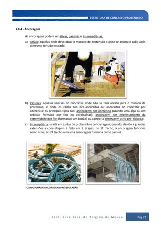 P r o f . J o s é R i c a r d o B r í g i d o d e M o u r a Pág 22
1.6.4 - Ancoragens
As ancoragens podem ser ativas, passivas e intermediárias.
a) Ativas: aquelas onde deve atuar o macaco de protensão e onde se ancora o cabo após
o mesmo ter sido esticado;
b) Passivas: aquelas imersas no concreto, onde não se tem acesso para o macaco de
protensão, e onde os cabos são pré-ancorados ou ancorados no concreto por
aderência; os principais tipos são: ancoragem por aderência (usando uma alça ou um
cebolão formado por fios ou cordoalhas); ancoragem por engrossamento da
extremidade dos fios (formando um botão) ou a própria ancoragem ativa pré-blocada;
c) Intermediária: usada em juntas de protensão e concretagem; quando, devido a grandes
extensões a concretagem é feita em 2 etapas; no 1º trecho, a ancoragem funciona
como ativa; no 2º trecho a mesma ancoragem funciona como passiva.
CORDOALHAS E ENCORAGENS PRÉ-BLOCADAS
 