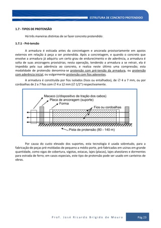 P r o f . J o s é R i c a r d o B r í g i d o d e M o u r a Pág 23
1.7 - TIPOS DE PROTENSÃO
Há três maneiras distintas de se fazer concreto protendido:
1.7.1 - Pré-tensão
A armadura é esticada antes da concretagem e ancorada provisoriamente em apoios
externos em relação à peça a ser protendida. Após a concretagem, e quando o concreto que
envolve a armadura já adquiriu um certo grau de endurecimento e de aderência, a armadura é
solta de suas ancoragens provisórias; nesta operação, tendendo a armadura a se retrair, ela é
impedida pela sua aderência ao concreto, e realiza neste último uma compressão; esta
modalidade de protensão denomina-se protensão com pré-tensão da armadura, ou protensão
com aderência inicial, ou vulgarmente protensão com fios aderentes.
A armadura é constituída por fios isolados (lisos ou entalhados), de 4 a 7 mm, ou por
cordoalhas de 2 a 7 fios com 4 a 12 mm ( 1/2") respectivamente.
Por causa do custo elevado dos suportes, esta tecnologia é usada sobretudo, para a
fabricação de peças pré-moldadas de pequeno a médio porte, pré-fabricadas em usinas em grande
quantidade, como vigas de cobertura, vigotas, estacas, lajes (placas), lajes alveolares e dormentes
para estrada de ferro; em casos especiais, este tipo de protensão pode ser usado em canteiros de
obras.
Macaco (c/dispositivo de tração dos cabos)
Placa de ancoragem (suporte)
Forma
Fios ou cordoalhas
Pista de protensão (80 - 140 m)
 