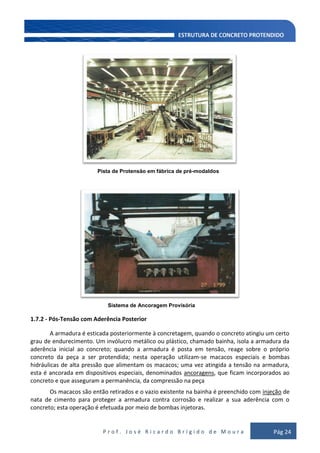 P r o f . J o s é R i c a r d o B r í g i d o d e M o u r a Pág 24
Pista de Protensão em fábrica de pré-modaldos
Sistema de Ancoragem Provisória
1.7.2 - Pós-Tensão com Aderência Posterior
A armadura é esticada posteriormente à concretagem, quando o concreto atingiu um certo
grau de endurecimento. Um invólucro metálico ou plástico, chamado bainha, isola a armadura da
aderência inicial ao concreto; quando a armadura é posta em tensão, reage sobre o próprio
concreto da peça a ser protendida; nesta operação utilizam-se macacos especiais e bombas
hidráulicas de alta pressão que alimentam os macacos; uma vez atingida a tensão na armadura,
esta é ancorada em dispositivos especiais, denominados ancoragens, que ficam incorporados ao
concreto e que asseguram a permanência, da compressão na peça
Os macacos são então retirados e o vazio existente na bainha é preenchido com injeção de
nata de cimento para proteger a armadura contra corrosão e realizar a sua aderência com o
concreto; esta operação é efetuada por meio de bombas injetoras.
 