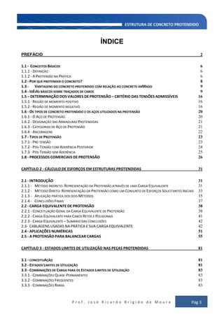 P r o f . J o s é R i c a r d o B r í g i d o d e M o u r a Pág 3
ÍNDICE
PREFÁCIO 2
1.1 - CONCEITOS BÁSICOS 6
1.1.1 - DEFINIÇÃO 6
1.1.2 - A PROTENSÃO NA PRÁTICA 6
1.2 - POR QUE PROTENDER O CONCRETO? 8
1.3 - VANTAGENS DO CONCRETO PROTENDIDO COM RELAÇÃO AO CONCRETO ARMADO 9
1.4 - IDÉIAS BÁSICOS SOBRE TRAÇADOS DE CABOS 9
1.5 – DETERMINAÇÃO DOS VALORES DE PROTENSÃO – CRITÉRIO DAS TENSÕES ADMISSÍVEIS 16
1.5.1 - REGIÃO DE MOMENTO POSITIVO 16
1.5.2 - REGIÃO DE MOMENTO NEGATIVO 16
1.6 - OS TIPOS DE CONCRETO PROTENDIDO E OS AÇOS UTILIZADOS NA PROTENSÃO 20
1.6.1 - O AÇO DE PROTENSÃO 20
1.6.2 - DESIGNAÇÃO DAS ARMADURAS PROTENDIDAS 21
1.6.3 - CATEGORIAS DE AÇO DE PROTENSÃO 21
1.6.4 - ANCORAGENS 22
1.7 - TIPOS DE PROTENSÃO 23
1.7.1 - PRÉ-TENSÃO 23
1.7.2 - PÓS-TENSÃO COM ADERÊNCIA POSTERIOR 24
1.7.3 - PÓS-TENSÃO SEM ADERÊNCIA 25
1.8 - PROCESSOS COMERCIAIS DE PROTENSÃO 26
CAPÍTULO 2 - CÁLCULO DE ESFORÇOS EM ESTRUTURAS PROTENDIDAS 31
2.1 - INTRODUÇÃO 31
2.1.1 - MÉTODO INDIRETO: REPRESENTAÇÃO DA PROTENSÃO ATRAVÉS DE UMA CARGA EQUIVALENTE 31
2.1.2 - MÉTODO DIRETO: REPRESENTAÇÃO DA PROTENSÃO COMO UM CONJUNTO DE ESFORÇOS SOLICITANTES INICIAIS 33
2.1.3 - APLICAÇÃO PRÁTICA DOS DOIS MÉTODOS 35
2.1.4 - CONCLUSÕES FINAIS 37
2.2 - CARGA EQUIVALENTE DE PROTENSÃO 38
2.2.1 - CONCEITUAÇÃO GERAL DA CARGA EQUIVALENTE DE PROTENSÃO 38
2.2.2 - CARGA EQUIVALENTE PARA CABOS RETOS E POLIGONAIS 41
2.2.3 - CARGA EQUIVALENTE – SUMÁRIO DAS CONCLUSÕES 42
2.3- CABLAGENS USADAS NA PRÁTICA E SUA CARGA EQUIVALENTE 42
2.4 - APLICAÇÕES NUMÉRICAS 51
2.5 - A PROTENSÃO PARA BALANCEAR CARGAS 55
CAPÍTULO 3 - ESTADOS LIMITES DE UTILIZAÇÃO NAS PEÇAS PROTENDIDAS 81
3.1 - CONCEITUAÇÃO 81
3.2 - ESTADOS LIMITES DE UTILIZAÇÃO 81
3.3 - COMBINAÇÕES DE CARGA PARA OS ESTADOS LIMITES DE UTILIZAÇÃO 83
3.3.1 - COMBINAÇÕES QUASE-PERMANENTES 83
3.3.2 - COMBINAÇÕES FREQÜENTES 83
3.3.3 - COMBINAÇÕES RARAS 83
 