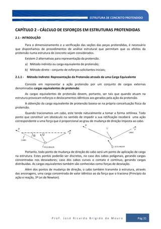 P r o f . J o s é R i c a r d o B r í g i d o d e M o u r a Pág 31
CAPÍTULO 2 - CÁLCULO DE ESFORÇOS EM ESTRUTURAS PROTENDIDAS
2.1 - INTRODUÇÃO
Para o dimensionamento e a verificação das seções das peças protendidas, é necessário
que disponhamos de procedimentos de análise estrutural que permitam que os efeitos da
protensão numa estrutura de concreto sejam considerados.
Existem 2 alternativas para representação da protensão.
a) Método indireto ou carga equivalente de protensão;
b) Método direto - conjunto de esforços solicitantes iniciais;
2.1.1 - Método Indireto: Representação da Protensão através de uma Carga Equivalente
Consiste em representar a ação protensão por um conjunto de cargas externas
denominadas cargas equivalentes de protensão.
As cargas equivalentes de protensão devem, portanto, ser tais que quando atuam na
estrutura provocam esforços e deslocamentos idênticos aos gerados pela ação da protensão.
A obtenção da carga equivalente de protensão baseia-se na própria conceituação física da
protensão.
Quando tracionamos um cabo, este tende naturalmente a tomar a forma retilínea. Todo
ponto que constituir um obstáculo no sentido de impedir a sua retificação receberá uma ação
correspondente a uma força que é proporcional ao grau de mudança de direção imposta ao cabo.
α U
Portanto, todo ponto de mudança de direção do cabo será um ponto de aplicação de carga
na estrutura. Estes pontos poderão ser discretos, no caso dos cabos poligonais, gerando cargas
concentradas nos desviadores; caso dos cabos curvos o contato é contínuo, gerando cargas
distribuídas. As cargas equivalentes também são conhecidas como forças de desviação.
Além dos pontos de mudança de direção, o cabo também transmite à estrutura, através
das ancoragens, uma carga concentrada de valor idêntico ao da força que o traciona (Princípio da
ação e reação, 3ª Lei de Newton).
 