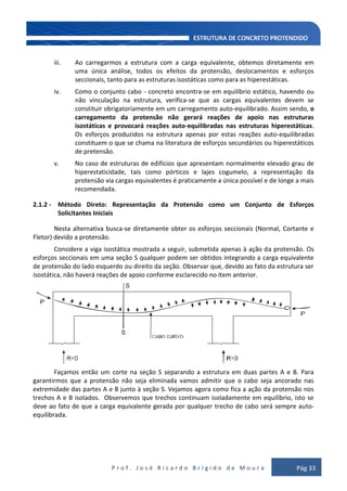 P r o f . J o s é R i c a r d o B r í g i d o d e M o u r a Pág 33
iii. Ao carregarmos a estrutura com a carga equivalente, obtemos diretamente em
uma única análise, todos os efeitos da protensão, deslocamentos e esforços
seccionais, tanto para as estruturas isostáticas como para as hiperestáticas.
iv. Como o conjunto cabo - concreto encontra-se em equilíbrio estático, havendo ou
não vinculação na estrutura, verifica-se que as cargas equivalentes devem se
constituir obrigatoriamente em um carregamento auto-equilibrado. Assim sendo, o
carregamento da protensão não gerará reações de apoio nas estruturas
isostáticas e provocará reações auto-equilibradas nas estruturas hiperestáticas.
Os esforços produzidos na estrutura apenas por estas reações auto-equilibradas
constituem o que se chama na literatura de esforços secundários ou hiperestáticos
de pretensão.
v. No caso de estruturas de edifícios que apresentam normalmente elevado grau de
hiperestaticidade, tais como pórticos e lajes cogumelo, a representação da
protensão via cargas equivalentes é praticamente a única possível e de longe a mais
recomendada.
2.1.2 - Método Direto: Representação da Protensão como um Conjunto de Esforços
Solicitantes Iniciais
Nesta alternativa busca-se diretamente obter os esforços seccionais (Normal, Cortante e
Fletor) devido a protensão.
Considere a viga isostática mostrada a seguir, submetida apenas à ação da protensão. Os
esforços seccionais em uma seção S qualquer podem ser obtidos integrando a carga equivalente
de protensão do lado esquerdo ou direito da seção. Observar que, devido ao fato da estrutura ser
isostática, não haverá reações de apoio conforme esclarecido no ítem anterior.
Façamos então um corte na seção S separando a estrutura em duas partes A e B. Para
garantirmos que a protensão não seja eliminada vamos admitir que o cabo seja ancorado nas
extremidade das partes A e B junto à seção S. Vejamos agora como fica a ação da protensão nos
trechos A e B isolados. Observemos que trechos continuam isoladamente em equilíbrio, isto se
deve ao fato de que a carga equivalente gerada por qualquer trecho de cabo será sempre auto-
equilibrada.
 