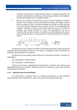 P r o f . J o s é R i c a r d o B r í g i d o d e M o u r a Pág 35
i. O método não determina os deslocamentos (flechas e rotações) produzidos pela
protensão. Estes podem ser obtidos por outros processos (teorema de Castigliano,
princípio dos trabalhos virtuais, analogia de Mohr...).
ii. Como se viu o método só é válido para o caso de estruturas isostáticas. É possível,
contudo, tratar também estruturas hiperestáticas simples como vigas contínuas.
Neste caso pode-se utilizar a conhecida aplicação do método das forças, gerando
um sistema principal rotulando a viga nos apoios internos. A compatibilização das
rotações à esquerda e à direita de cada apoio interno nos leva a um sistema de
equações, cuja solução fornecerá os valores dos hiperestáticos, que são os
momentos fletores sobre os apoios. As rotações nas extremidades de cada vão do
sistema principal (fatores de carga) podem ser obtida pelo princípio dos trabalhos
virtuais:
=
2µ µ
µ
Na fórmula acima M é o diagrama isostático da protensão obtido pelo produto da força de
protensão pela excentricidade do cabo em cada seção. A integração é feita normalmente por
métodos numéricos simples como Simpson.
Os esforços finais em qualquer seção da viga será a soma de duas parcelas, a isostática e a
hiperestática.
Mp = M(isostático) + M(hiperestático)
Vp = V(isostático) + V(hiperestático)
Temos que convir que a aplicação deste procedimento a estruturas com maior grau de
hiperestaticidade torna-se bastante trabalhoso quando não impossível, sendo ainda de difícil
programação computacional.
2.1.3 - Aplicação prática dos dois Métodos
Para entendermos a diferença entre os 2 métodos, consideremos um cabo parabólico
suave protendido numa viga biapoiada, sujeita a uma carga uniformemente distribuída.
 