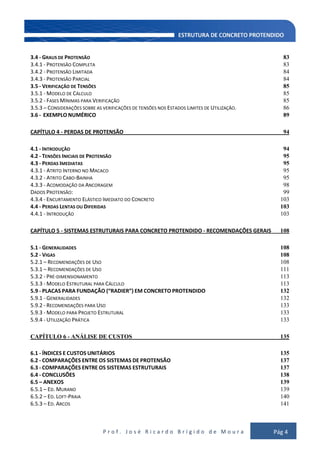 P r o f . J o s é R i c a r d o B r í g i d o d e M o u r a Pág 4
3.4 - GRAUS DE PROTENSÃO 83
3.4.1 - PROTENSÃO COMPLETA 83
3.4.2 - PROTENSÃO LIMITADA 84
3.4.3 - PROTENSÃO PARCIAL 84
3.5 - VERIFICAÇÃO DE TENSÕES 85
3.5.1 - MODELO DE CÁLCULO 85
3.5.2 - FASES MÍNIMAS PARA VERIFICAÇÃO 85
3.5.3 – CONSIDERAÇÕES SOBRE AS VERIFICAÇÕES DE TENSÕES NOS ESTADOS LIMITES DE UTILIZAÇÃO. 86
3.6 - EXEMPLO NUMÉRICO 89
CAPÍTULO 4 - PERDAS DE PROTENSÃO 94
4.1 - INTRODUÇÃO 94
4.2 - TENSÕES INICIAIS DE PROTENSÃO 95
4.3 - PERDAS IMEDIATAS 95
4.3.1 - ATRITO INTERNO NO MACACO 95
4.3.2 - ATRITO CABO-BAINHA 95
4.3.3 - ACOMODAÇÃO DA ANCORAGEM 98
DADOS PROTENSÃO: 99
4.3.4 - ENCURTAMENTO ELÁSTICO IMEDIATO DO CONCRETO 103
4.4 - PERDAS LENTAS OU DIFERIDAS 103
4.4.1 - INTRODUÇÃO 103
CAPÍTULO 5 - SISTEMAS ESTRUTURAIS PARA CONCRETO PROTENDIDO - RECOMENDAÇÕES GERAIS 108
5.1 - GENERALIDADES 108
5.2 - VIGAS 108
5.2.1 – RECOMENDAÇÕES DE USO 108
5.3.1 – RECOMENDAÇÕES DE USO 111
5.3.2 - PRÉ-DIMENSIONAMENTO 113
5.3.3 - MODELO ESTRUTURAL PARA CÁLCULO 113
5.9 - PLACAS PARA FUNDAÇÃO (“RADIER”) EM CONCRETO PROTENDIDO 132
5.9.1 - GENERALIDADES 132
5.9.2 - RECOMENDAÇÕES PARA USO 133
5.9.3 - MODELO PARA PROJETO ESTRUTURAL 133
5.9.4 - UTILIZAÇÃO PRÁTICA 133
CAPÍTULO 6 - ANÁLISE DE CUSTOS 135
6.1 - ÍNDICES E CUSTOS UNITÁRIOS 135
6.2 - COMPARAÇÕES ENTRE OS SISTEMAS DE PROTENSÃO 137
6.3 - COMPARAÇÕES ENTRE OS SISTEMAS ESTRUTURAIS 137
6.4 - CONCLUSÕES 138
6.5 – ANEXOS 139
6.5.1 – ED. MURANO 139
6.5.2 – ED. LOFT-PRAIA 140
6.5.3 – ED. ARCOS 141
 
