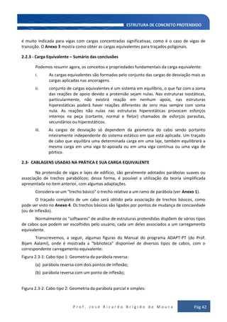 P r o f . J o s é R i c a r d o B r í g i d o d e M o u r a Pág 42
é muito indicada para vigas com cargas concentradas significativas, como é o caso de vigas de
transição. O Anexo 3 mostra como obter as cargas equivalentes para traçados poligonais.
2.2.3 - Carga Equivalente – Sumário das conclusões
Podemos resumir agora, os conceitos e propriedades fundamentais da carga equivalente:
i. As cargas equivalentes são formadas pelo conjunto das cargas de desviação mais as
cargas aplicadas nas ancoragens.
ii. conjunto de cargas equivalentes é um sistema em equilíbrio, o que faz com a soma
das reações de apoio devido a protensão sejam nulas. Nas estruturas isostáticas,
particularmente, não existirá reação em nenhum apoio, nas estruturas
hiperestáticas poderá haver reações diferentes de zero mas sempre com soma
nula. As reações não nulas nas estruturas hiperestáticas provocam esforços
internos na peça (cortante, normal e fletor) chamados de esforços parasitas,
secundários ou hiperestáticos.
iii. As cargas de desviação só dependem da geometria do cabo sendo portanto
inteiramente independente do sistema estático em que está aplicada. Um traçado
de cabo que equilibra uma determinada carga em uma laje, também equilibrará a
mesma carga em uma viga bi-apoiada ou em uma viga contínua ou uma viga de
pórtico.
2.3- CABLAGENS USADAS NA PRÁTICA E SUA CARGA EQUIVALENTE
Na protensão de vigas e lajes de edifício, são geralmente adotados parábolas suaves ou
associação de trechos parabólicos; dessa forma, é possível a utilização da teoria simplificada
apresentada no item anterior, com algumas adaptações.
Considera-se um "trecho básico" o trecho relativo a um ramo de parábola (ver Anexo 1).
O traçado completo de um cabo será obtido pela associação de trechos básicos, como
pode ser visto no Anexo 4. Os trechos básicos são ligados por pontos de mudança de concavidade
(ou de inflexão).
Normalmente os "softwares" de análise de estruturas protendidas dispõem de vários tipos
de cabos que podem ser escolhidos pelo usuário, cada um deles associados a um carregamento
equivalente.
Transcrevemos, a seguir, algumas figuras do Manual do programa ADAPT-PT (do Prof.
Bijam Aalami), onde é mostrada a "biblioteca" disponível de diversos tipos de cabos, com o
correspondente carregamento equivalente:
Figura 2.3-1: Cabo tipo 1: Geometria da parábola reversa:
(a) parábola reversa com dois pontos de inflexão;
(b) parábola reversa com um ponto de inflexão;
Figura 2.3-2: Cabo tipo 2: Geometria da parábola parcial e simples:
 