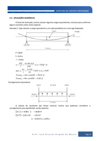 P r o f . J o s é R i c a r d o B r í g i d o d e M o u r a Pág 51
2.4 - APLICAÇÕES NUMÉRICAS
A título de ilustração, iremos calcular algumas cargas equivalentes, inclusive para confirmar
alguns conceitos vistos neste Capítulo.
Exemplo 1: Seja calcular a carga equivalente a um cabo parabólico em uma viga biapoiada.
f=40cm
=10,0 m
α0
P=60tf
P = 60 tf
f = 0,4 m
m0,10
tfsenPsen
tfP
f
tg
mtfu
Pf
u
48,909,960
25,5909,9cos60cos
05,916,0
10
4,044
/92,1
)10(
4,06088
0
0
00
22





Carregamento equivalente
=1,0 m
59,25 tf
9,48 tf u=1,92 tf 9,48 tf
59,25 tf
O cálculo da resultante das forças verticais mostra que podemos considerar o
carregamento auto equilibrado, senão vejamos:
V ( ) = 9,48 x 2 = 18,96 tf
V ( ) = 1,92 x 10 = 19,2 tf
= 0,24 tf ( 1,25% )
 