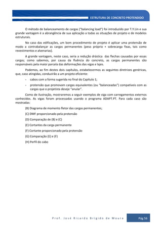 P r o f . J o s é R i c a r d o B r í g i d o d e M o u r a Pág 56
O método de balanceamento de cargas ("balancing load") foi introduzido por T.Y.Lin e sua
grande vantagem é a abrangência de sua aplicação a todas as situações de projeto e de modelos
estruturais.
No caso das edificações, um bom procedimento de projeto é aplicar uma protensão de
modo a contrabalançar as cargas permanentes (peso próprio + sobrecarga fixas, tais como
revestimentos e alvenarias).
A grande vantagem, neste caso, seria a redução drástica das flechas causadas por essas
cargas; como sabemos, por causa da fluência do concreto, as cargas permanentes são
responsáveis pela maior parcela das deformações das vigas e lajes.
Podemos, ao fim destes dois capítulos, estabelecermos as seguintes diretrizes genéricas,
que, caso atingidas, conduzirão a um projeto eficiente:
- cabos com a forma sugerida no final do Capítulo 1;
- protensão que promovam cargas equivalentes (ou “balanceadas”) compatíveis com as
cargas que o projetista deseje “anular”.
Como de ilustração, mostraremos a seguir exemplos de viga com carregamentos externos
conhecidos. As vigas foram processadas usando o programa ADAPT.PT. Para cada caso são
mostradas:
(B) Diagrama de momento fletor das cargas permanentes;
(C) DMF proporcionado pela protensão
(D) Comparação de (B) e (C)
(E) Cortantes da carga permanente
(F) Cortante proporcionado pela protensão
(G) Comparação (E) e (F)
(H) Perfil do cabo
 