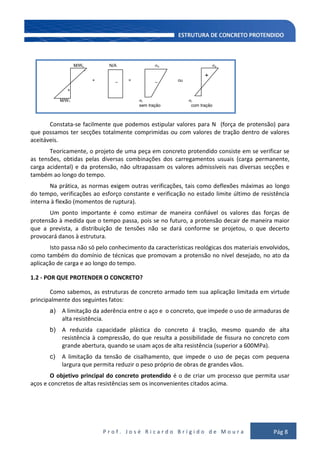 P r o f . J o s é R i c a r d o B r í g i d o d e M o u r a Pág 8
M/Ws N/A s s
-
-
+ _ = _ ou
+
M/W1 i i
sem tração com tração
Constata-se facilmente que podemos estipular valores para N (força de protensão) para
que possamos ter secções totalmente comprimidas ou com valores de tração dentro de valores
aceitáveis.
Teoricamente, o projeto de uma peça em concreto protendido consiste em se verificar se
as tensões, obtidas pelas diversas combinações dos carregamentos usuais (carga permanente,
carga acidental) e da protensão, não ultrapassam os valores admissíveis nas diversas secções e
também ao longo do tempo.
Na prática, as normas exigem outras verificações, tais como deflexões máximas ao longo
do tempo, verificações ao esforço constante e verificação no estado limite último de resistência
interna à flexão (momentos de ruptura).
Um ponto importante é como estimar de maneira confiável os valores das forças de
protensão à medida que o tempo passa, pois se no futuro, a protensão decair de maneira maior
que a prevista, a distribuição de tensões não se dará conforme se projetou, o que decerto
provocará danos à estrutura.
Isto passa não só pelo conhecimento da características reológicas dos materiais envolvidos,
como também do domínio de técnicas que promovam a protensão no nível desejado, no ato da
aplicação de carga e ao longo do tempo.
1.2 - POR QUE PROTENDER O CONCRETO?
Como sabemos, as estruturas de concreto armado tem sua aplicação limitada em virtude
principalmente dos seguintes fatos:
a) A limitação da aderência entre o aço e o concreto, que impede o uso de armaduras de
alta resistência.
b) A reduzida capacidade plástica do concreto á tração, mesmo quando de alta
resistência à compressão, do que resulta a possibilidade de fissura no concreto com
grande abertura, quando se usam aços de alta resistência (superior a 600MPa).
c) A limitação da tensão de cisalhamento, que impede o uso de peças com pequena
largura que permita reduzir o peso próprio de obras de grandes vãos.
O objetivo principal do concreto protendido é o de criar um processo que permita usar
aços e concretos de altas resistências sem os inconvenientes citados acima.
+
 