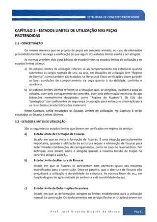 P r o f . J o s é R i c a r d o B r í g i d o d e M o u r a Pág 81
CAPÍTULO 3 - ESTADOS LIMITES DE UTILIZAÇÃO NAS PEÇAS
PROTENDIDAS
3.1 - CONCEITUAÇÃO
Da mesma maneira que no projeto de peças em concreto armado, no caso de elementos
protendidos também se exige a verificação de que algum dos estados limites venha a ser atingido.
As normas prevêem dois tipos básicos de estado limite: os estados limites de utilização e os
estados limites últimos.
a) Os estados limites de utilização referem-se ao comportamento das estruturas quando
submetido às cargas normais de uso, ou seja, em situações de utilização (em "Regime
de Serviço", como também são tratados na literatura). Estas verificações visam garantir
as boas condições de comportamento da peça quanto à durabilidade, conforto e
aparência.
b) Os estados limites últimos referem-se a situações que, se atingidas, levariam a peça ao
colapso, quer pelo esmagamento do concreto, quer pela deformação excessiva do aço
(situações normalmente designadas como "Regime de Ruptura"). Os ELU são
"protegidos" por coeficientes de segurança (majoração para esforços e minoração para
as resistências características dos materiais).
Neste Capítulo, serão estudados os Estados Limites de Utilização. No Capítulo 6 serão
estudados os Estados Limites Últimos.
3.2 - ESTADOS LIMITES DE UTILIZAÇÃO
São os seguintes os estados limites que devem ser verificados em regime de serviço:
a) Estado Limite de Formação de Fissuras
Estado em que se inicia a formação de fissuras. É uma situação particularmente
importante, quando a utilização da estrutura requer a eliminação de fissuras para
determinadas combinações de carregamentos, como no caso de reservatórios. Por
definição, este estado limite é atingido quando a máxima tensão de tração no
concreto atinge o valor fctk.
b) Estado Limite de Abertura de Fissuras
Estado em que as fissuras se apresentam com aberturas iguais aos máximos
especificados para a construção. Deve-se garantir, que a abertura de fissuras não
prejudicará a utilização e durabilidade da estrutura. As normas fixam de wlim em
função do grau de agressividade do ambiente e da sensibilidade do aço.
c) Estado Limite de Deformações Excessivas
Estado em que as deformações atingem os limites estabelecidos para a utilização
normal da construção. Os deslocamentos em serviço (flechas e rotações) devem ser
 