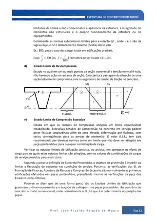 P r o f . J o s é R i c a r d o B r í g i d o d e M o u r a Pág 82
limitados de forma a não comprometer a aparência da estrutura, a integridade de
elementos não estruturais e o próprio funcionamento da estrutura ou de
equipamentos.
Geralmente as normas estabelecem limites para a relação L/f , onde L é o vão da
viga ou laje, e f é o deslocamento máximo (flecha) desse vão.
Ex.: 300, para o caso das cargas totais em edificações prediais,
Caso 300
f

(ou
300

f ) considera-se verificado o E.L.D.E.
d) Estado Limite de Descompressão
Estado no qual em um ou mais pontos da seção transversal a tensão normal é nula,
não havendo ação no restante da seção. Caracteriza a passagem da situação de uma
seção totalmente comprimida para o surgimento de tensão de tração no concreto.
e) Estado Limite de Compressão Excessiva
Estado em que as tensões de compressão atingem um limite convencional
estabelecido. Excessivas tensões de compressão no concreto em serviço podem
gerar fissuras longitudinais além de uma elevada deformação por fluência, com
serias conseqüências para as perdas de protensão. O valor 0,6.fck tem sido
recomendado por diversas normas como um limite que não deve ser atingido em
peças protendidas, para qualquer combinação de carga.
Verificar os estados limites de utilização consiste, na prática, em comparar os níveis de
carga para os quais estes estados limites são atingidos, com os valores de combinações de cargas
de serviço previstos para a estrutura.
Segundo a própria definição de Concreto Protendido, o objetivo da protensão é impedir ou
limitar a fissuração do concreto nas condições de serviço. Portanto: as verificações dos EL de
Formação de Fissuras, Abertura de Fissuras e Compressão Excessiva são normalmente as primeiras
verificações efetuadas nas peças protendidas, precedendo mesmo às verificações da peça dos
Estados Limites Últimos.
Pode-se se dizer que de uma forma geral, são os Estados Limites de Utilização que
governam o dimensionamento e o traçado da cablagem nas peças protendidas. Ao contrário do
concreto armado convencional, onde normalmente o ELU é que é o determinante no projeto das
peças.
 