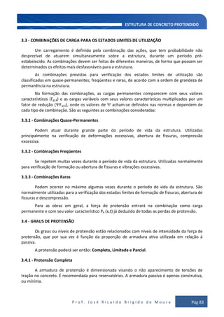 P r o f . J o s é R i c a r d o B r í g i d o d e M o u r a Pág 83
3.3 - COMBINAÇÕES DE CARGA PARA OS ESTADOS LIMITES DE UTILIZAÇÃO
Um carregamento é definido pela combinação das ações, que tem probabilidade não
desprezível de atuarem simultaneamente sobre a estrutura, durante um período pré-
estabelecido. As combinações devem ser feitas de diferentes maneiras, de forma que possam ser
determinados os efeitos mais desfavoráveis para a estrutura.
As combinações previstas para verificação dos estados limites de utilização são
classificadas em quase-permanentes; freqüentes e raras, de acordo com a ordem de grandeza de
permanência na estrutura.
Na formação das combinações, as cargas permanentes comparecem com seus valores
característicos (Fgi,k) e as cargas variáveis com seus valores característicos multiplicados por um
fator de redução ( Fqi,k), onde os valores de acham-se definidos nas normas e dependem de
cada tipo de combinação. São as seguintes as combinações consideradas:
3.3.1 - Combinações Quase-Permanentes
Podem atuar durante grande parte do período de vida da estrutura. Utilizadas
principalmente na verificação de deformações excessivas, abertura de fissuras, compressão
excessiva.
3.3.2 - Combinações Freqüentes
Se repetem muitas vezes durante o período de vida da estrutura. Utilizadas normalmente
para verificação de formação ou abertura de fissuras e vibrações excessivas.
3.3.3 - Combinações Raras
Podem ocorrer no máximo algumas vezes durante o período de vida da estrutura. São
normalmente utilizadas para a verificação dos estados limites de formação de fissuras, abertura de
fissuras e descompressão.
Para as obras em geral, a força de protensão entrará na combinação como carga
permanente e com seu valor característico Pk (x,t) já deduzido de todas as perdas de protensão.
3.4 - GRAUS DE PROTENSÃO
Os graus ou níveis de protensão estão relacionados com níveis de intensidade da força de
protensão, que por sua vez é função da proporção de armadura ativa utilizada em relação à
passiva.
A protensão poderá ser então: Completa, Limitada e Parcial.
3.4.1 - Protensão Completa
A armadura de protensão é dimensionada visando o não aparecimento de tensões de
tração no concreto. É recomendada para reservatórios. A armadura passiva é apenas construtiva,
ou mínima.
 