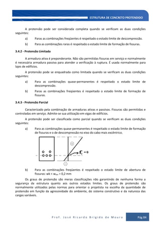 P r o f . J o s é R i c a r d o B r í g i d o d e M o u r a Pág 84
A protensão pode ser considerada completa quando se verificam as duas condições
seguintes:
a) Paras as combinações freqüentes é respeitado o estado limite de descompressão.
b) Para as combinações raras é respeitado o estado limite de formação de fissuras.
3.4.2 - Protensão Limitada
A armadura ativa é preponderante. Não são permitidas fissuras em serviço e normalmente
é necessária armadura passiva para atender a verificação à ruptura. É usada normalmente para
lajes de edifícios.
A protensão pode se enquadrada como limitada quando se verificam as duas condições
seguintes:
a) Para as combinações quase-permanentes é respeitado o estado limite de
descompressão.
b) Paras as combinações freqüentes é respeitado o estado limite de formação de
fissuras.
3.4.3 - Protensão Parcial
Caracterizado pela combinação de armaduras ativas e passivas. Fissuras são permitidas e
controladas em serviço. Admite-se sua utilização em vigas de edifícios.
A protensão pode ser classificada como parcial quando se verificam as duas condições
seguintes:
a) Para as combinações quase-permanentes é respeitado o estado limite de formação
de fissuras e o de descompressão no eixo do cabo mais excêntrico.
b) Para as combinações freqüentes é respeitado o estado limite de abertura de
fissuras: wk < wlim = 0,2 mm
Os graus de protensão são meras classificações não garantindo de nenhuma forma a
segurança da estrutura quanto aos outros estados limites. Os graus de protensão são
normalmente utilizados pelas normas para orientar o projetista na escolha da quantidade de
protensão em função da agressividade do ambiente, do sistema construtivo e da natureza das
cargas variáveis.
 