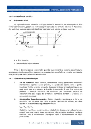 P r o f . J o s é R i c a r d o B r í g i d o d e M o u r a Pág 85
3.5 - VERIFICAÇÃO DE TENSÕES
3.5.1 - Modelo de Cálculo
Os seguintes estados limites de utilização: formação de fissuras, de descompressão e de
compressão excessiva, podem ser verificados pela aplicação das fórmulas clássicas da Resistência
dos Materiais, supondo regime elástico linear e considerando a seção bruta do concreto.
A = Área da seção;
J = Momento de Inércia à flexão
Trata-se de um processo aproximado, que não leva em conta a presença das armaduras
passivas nem de diversos efeitos, inerentes ao processo, tais como fluência, retração ou relaxação
do aço, mas que é aceito pela maioria das normas.
3.5.2 - Fases Mínimas para Verificação
i. Ato da Protensão: Nesta situação, considera-se a carga permanente mobilizada
(normalmente apenas o peso próprio), e a protensão apenas com as perdas
imediatas. Verifica-se então o respeito do estado limite de formação de fissuras que
pode surgir nas faces opostas à da ação da protensão. É uma fase temporária
podendo a eventual fissuração ser controlada por armaduras passivas ou
escalonamento das etapas de protensão. Verifica-se também a presença de
compressão excessiva.
ii. Combinações Quase-Permanentes: Nestas situações considera-se a força de
protensão com seu valor após todas as perdas. No caso dos edifícios, esta fase
resume-se praticamente à seguinte combinação:
Fd,ut = Fg,k + 0,4 Fq,k
O objetivo é verificar o cumprimento do estado limite de descompressão de forma a
garantir que para a carga quase permanente não tenhamos tensão de tração no
concreto. Isto é normalmente conseguido com o balanceamento da carga
permanente.
 