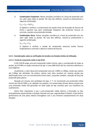 P r o f . J o s é R i c a r d o B r í g i d o d e M o u r a Pág 86
iii. Combinações Freqüentes: Nestas situações considera-se a força de protensão com
seu valor após todas as perdas. No caso dos edifícios, resume-se praticamente a
seguinte combinação:
Fd,ut = Fg,k + 0,6 Fq,k
O objetivo é verificar o cumprimento do estado limite de formação de fissuras de
forma a garantir que para combinação freqüente não tenhamos fissuras no
concreto, visando uma protensão limitada.
iv. Combinações Raras: Nestas situações considera-se a força de protensão com seu
valor após todas as perdas. No caso dos edifícios, resume-se praticamente a
seguinte combinação:
Fd,ut = Fg,k + Fq,k
O objetivo é verificar o estado de compressão excessiva (evitar fissuras
longitudinais) e controlar a abertura máxima de fissuras.
3.5.3 – Considerações sobre as verificações de tensões nos Estados Limites de Utilização.
3.5.3.1- Tensão de compressão média na laje (P/A):
O ACI 318-99 exige uma pré-compressão média mínima, após a consideração de todas as
perdas, de 0.9 MPa na seção transversal da laje. A nova NBR 6118 não faz nenhuma referência a
essa exigência.
Usualmente, o valor dessa pré-compressão varia de 1.5MPa a 2.0Mpa, sendo que valores
até 3.5Mpa são admitidos. Na prática, valores mais altos resultam em maiores perdas por
deformação lenta e em um encurtamento inicial maior, causando, também, retenção da força de
protensão pelos pilares.
Baseado em ensaios com protótipos de lajes, T. Y. Lin recomenda uma protensão média
mínima de P/A=0.9 MPa a ser adotado nos projetos. Foi comprovado através desses ensaios que
uma protensão média P/A garantida em toda seção da laje contribui para sua resistência ao
cisalhamento.
Outro fator importante é que a pré-compressão média diminui a fissuração na laje,
principalmente aquela devido à retração, fazendo com que, segundo Bijan O Aalami, a laje tenha a
performance de uma placa elástica homogênea com o seu inerente comportamento em duas
direções.
 