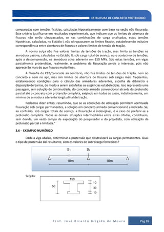 P r o f . J o s é R i c a r d o B r í g i d o d e M o u r a Pág 89
comparadas com tensões fictícias, calculadas hipoteticamente com base na seção não fissurada.
Este critério justifica-se em resultados experimentais, que indicam que os limites de abertura de
fissuras não serão ultrapassados, se nas combinações de carga analisadas, estas tensões
hipotéticas, calculadas, no Estádio I, não ultrapassarem os limites fixados, estabelecendo inclusive
correspondência entre aberturas de fissuras e valores limites de tensão de tração.
A norma suíça não fixa valores limites de tensões de tração, mas limita as tensões na
armadura passiva, calculadas no Estádio lI, sob carga total de serviço, ou o acréscimo de tensões,
após a descompressão, na armadura ativa aderente em 150 MPa. Sob estas tensões, em vigas
parcialmente protendidas, realmente, o problema da fissuração perde o interesse, pois não
aparecerão mais do que fissuras muito finas.
A filosofia do CEB/Eurocode ao contrário, não fixa limites de tensões de tração, nem no
concreto e nem no aço, mas sim limites de abertura de fissuras sob cargas mais freqüentes,
estabelecendo condições para o cálculo das armaduras aderentes, escolha de diâmetro e
disposição de barras, de modo a serem satisfeitas as exigências estabelecidas. Isso representa uma
passagem, sem solução de continuidade, do concreto armado convencional através da protensão
parcial até o concreto com protensão completa, exigindo em todos os casos, indistintamente, um
mínimo de armadura aderente longitudinal de tração.
Podemos dizer então, resumindo, que se as condições de utilização permitem acentuada
fissuração sob cargas permanentes, a solução em concreto armado convencional é a indicada. Se,
ao contrário, sob cargas totais de serviço, a fissuração é indesejável, é o caso de preferir-se a
protensão completa. Todas as demais situações intermediárias entre estas citadas, constituem,
sem dúvida, um vasto campo de exploração do pesquisador e do projetista, com utilização da
protensão parcial e limitada.”
3.6 - EXEMPLO NUMÉRICO
Dada a viga abaixo, determinar a protensão que neutralizará as cargas permanentes. Qual
o tipo de protensão daí resultante, com os valores de sobrecarga fornecidos?
Secção:
S1 S2
10m 10m
150
10
50 30 30
10
 