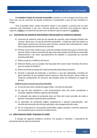 P r o f . J o s é R i c a r d o B r í g i d o d e M o u r a Pág 9
A verdadeira função de concreto protendido, portanto, é a de conseguir estruturas mais
leves com uso de concretos de grande resistência à compressão e aços de alta resistência à
tração.
Para as grandes obras, sendo necessário reduzir o uso próprio, é preciso que se usem
materiais mais resistentes e, por isso a técnica tende para concretos com tensão de ruptura
superior a 50MPa e armadura de aço duro com tensão de ruptura superior a 2.000MPa.
1.3 - VANTAGENS DO CONCRETO PROTENDIDO COM RELAÇÃO AO CONCRETO ARMADO
a) Economia de material, tanto de aço quando de concreto, pelo emprego eficiente dos
mesmos. Notar que, no caso do concreto protendido, a tração do cabo não implica na
deformação excessiva do concreto, pelo contrário, quando mais tracionado for o cabo
mais compressão ele transmitirá ao concreto.
b) Permite vencer vãos maiores que o concreto armado convencional; para o mesmo vão,
permite reduzir a altura necessária de viga; estes fatos provêm da eficiência comentada
anteriormente e do maior aproveitamento do trabalho à compressão do concreto
quando protendido.
c) Reduz em geral a incidência de fissuras
d) Menores flechas, pois as secções não fissuradas têm muito maior momento de inércia
que um secção no estádio II.
e) Reduz as tensões principais de tração provocadas pelo esforço cortante.
f) Durante a operação de protensão, o concreto e o aço são submetidos a tensões em
geral superiores às que poderão ocorrer durante a vida da estrutura. Desse modo, os
materiais componentes da estrutura são testados antes de receberem as cargas de
serviço.
Exigências para o uso do concreto protendido:
a) O concreto de maior resistência exige melhor controle de execução;
b) Os aços de alta resistência e com tracionamento ativo são muito susceptíveis a
corrosão, exigindo cuidados especiais de proteção;
c) A colocação dos cabos de protensão deve ser feita com maior precisão, de modo a
garantir as posições propostas pelos projetistas.
d) As operações de protensão exigem equipamento e pessoal especializados, com
controle permanentes dos esforços aplicados e dos alongamento dos cabos.
e) De um modo geral as construções protendidas exigem atenção e controle superiores
aos necessários para o concreto armado comum.
1.4 - IDÉIAS BÁSICOS SOBRE TRAÇADOS DE CABOS
A solução do seguinte problema numérico nos ajudará a entender a importância do
posicionamento do cabo de protensão.
 