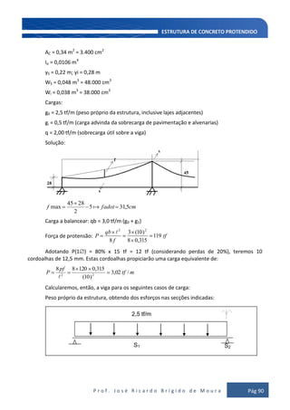 P r o f . J o s é R i c a r d o B r í g i d o d e M o u r a Pág 90
AC = 0,34 m2
= 3.400 cm2
Io = 0,0106 m4
yS = 0,22 m; yi = 0,28 m
WS = 0,048 m3
= 48.000 cm3
Wi = 0,038 m3
= 38.000 cm3
Cargas:
g0 = 2,5 tf/m (peso próprio da estrutura, inclusive lajes adjacentes)
gi = 0,5 tf/m (carga advinda da sobrecarga de pavimentação e alvenarias)
q = 2,00 tf/m (sobrecarga útil sobre a viga)
Solução:
cmfadotf 5,315
2
2845
max 
Carga a balancear: qb = 3,0 tf/m (g0 + g1)
Força de protensão: tf
f
qb
P 119
315,08
)10(3
8
22

Adotando P(1 ) = 80% x 15 tf = 12 tf (considerando perdas de 20%), teremos 10
cordoalhas de 12,5 mm. Estas cordoalhas propiciarão uma carga equivalente de:
mtf
pf
P /02,3
)10(
315,012088
22

Calcularemos, então, a viga para os seguintes casos de carga:
Peso próprio da estrutura, obtendo dos esforços nas secções indicadas:
S1 S2
2,5 tf/m
 