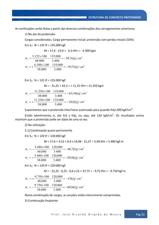 P r o f . J o s é R i c a r d o B r í g i d o d e M o u r a Pág 92
As verificações serão feitas a partir das diversas combinações dos carregamentos anteriores:
1) No ato da protensão:
Cargas consideradas. Carga permanente inicial; protensão com perdas iniciais (10%)
Em S1: N = 135 tf = 135.000 kgf
M = 17,6 - 23,9 = - 6,3 tfm = - 6.300 kgm
2
2
/7,39
400.3
000.135
000.38
100300.6
/7,39
400.3
000.135
000.48
100125.3
cmkfg
cmkfg
i
s
Em S2: N = 135 tf = 135.000 kgf
M = - 31,25 + 42,5 = + 11,25 tfm = 11.250 kgm
2
2
/1,10
400.3
000.135
000.38
100250.11
/14,63
400.3
000.135
000.48
100250.11
cmkfg
cmkfg
i
s
Suponhamos que a protensão total fosse autorizada para quando fckj=200 kgf/cm2
.
Então admitiríamos c até 0,6 x fckj, ou seja, até 120 kgf/cm2
. Os resultados acima
mostram que a protensão pode ser dada de uma só vez.
2) Na utilização:
2.1) Combinação quase-permanente
Em S1: N = 120 tf = 120.000 kgf
M = 17,6 + 3,52 + 0,4 x 14,08 - 21,27 = 5,48 tfm = 5.480 kgf.m
2
2
/9,20
400.3
000.120
000.38
100480.5
/7,46
400.3
000.120
000.48
100480.5
cmkfg
cmkfg
i
s
Em S2: N = 120 tf = 120.000 kgf
M = - 31,25 - 6,25 - 0,4 x 25 + 37,75 = - 9,75 tfm = - 9.750 kgf.m
2
2
/9,60
400.3
000.120
000.38
100750.9
/15
400.3
000.120
000.48
100750.9
cmkfg
cmkfg
i
s
Nesta combinação de cargas, as secções estão inteiramente comprimidas.
2) Combinação freqüente
 