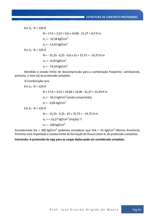 P r o f . J o s é R i c a r d o B r í g i d o d e M o u r a Pág 93
Em S1: N = 120 tf
N = 17,6 + 3,52 + 0,6 x 14,08 - 21,27 = 8,3 tf.m
s = - 52,58 kgf/cm2
i = - 13,45 kgf/cm2
Em S2: N = 120 tf
N = - 31,25 - 6,25 - 0,6 x 25 + 37,75 = - 14,75 tf.m
s = - 4,56 kgf/cm2
i = - 74,10 kgf/cm2
Atendido o estado limite de descompressão para a combinação freqüente, satisfazendo,
portanto, o item (a) da protensão completa.
3) Combinação rara
Em S1: N = 120 tf
N = 17,6 + 3,52 + 14,08 + 14,08 - 21,27 = 13,39 tf.m
s = - 63,2 kgf/cm2
(ainda comprimida)
i = - 0,06 kgf/cm2
Em S2: N = 120 tf
N = - 31,25 - 6,25 - 25 + 37,75 = - 24,75 tf.m
s = + 16,27 kgf/cm2
(tração) !!
i = - 100 kgf/cm2
Considerando fck = 300 kgf/cm2
podemos considerar que fctk = 25 kgf/cm2
(Norma Brasileira).
Portanto está respeitado o estado limite de formação de fissura (item b, da protensão completa).
Conclusão: A protensão da viga para as cargas dadas pode ser considerada completa.
 