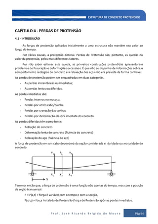 P r o f . J o s é R i c a r d o B r í g i d o d e M o u r a Pág 94
CAPÍTULO 4 - PERDAS DE PROTENSÃO
4.1 - INTRODUÇÃO
As forças de protensão aplicadas inicialmente a uma estrutura não mantém seu valor ao
longo do tempo.
Por várias causas, a protensão diminui. Perdas de Protensão são, portanto, as quedas no
valor da protensão, pelos mais diferentes fatores.
Por não saber estimar esta queda, as primeiras construções protendidas apresentaram
problemas de fissuração e deformações excessivas. É que não se dispunha de informações sobre o
comportamento reológico do concreto e a relaxação dos aços não era prevista de forma confiável.
As perdas de protensão podem ser enquadradas em duas categorias.
- As perdas instantâneas ou imediatas;
- As perdas lentas ou diferidas.
As perdas imediatas são:
- Perdas internas no macaco;
- Perdas por atrito cabo/bainha
- Perdas por cravação das cunhas
- Perdas por deformação elástica imediata do concreto
As perdas diferidas têm como fonte:
- Retração do concreto
- Deformação lenta do concreto (fluência do concreto)
- Relaxação do aço (fluência do aço)
A força de protensão em um cabo dependerá da seção considerada e da idade ou maturidade do
concreto.
Teremos então que, a força de protensão é uma função não apenas do tempo, mas com a posição
da seção transversal:
P = P(x,t) = força é variável com o tempo e com a secção.
P(x,t0) = força Instalada de Protensão (força de Protensão após as perdas imediatas.
 