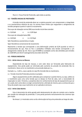 P r o f . J o s é R i c a r d o B r í g i d o d e M o u r a Pág 95
P(x,t ) = Força Final de Protensão, após todas as perdas.
4.2 - TENSÕES INICIAIS DE PROTENSÃO
A tensão inicial de protensão deve ser a máxima possível, sem comprometer a integridade
e as características elásticas do aço. As normas fixam limites que resguardam o atingimento de
tensões perigosas quanto à ruptura e escoamento.
Para aços de relaxação normal (RN) essa tensão inicial deve atender:
i 0,8 fptk e i 0,95 fpyk
Para aços de relaxação baixa (RB):
i 0,8 fptk e i 0,9 fpyk
fptk: Resistência característica à tração
fpyk: Resistência convencional de escoamento
Representa a tensão que corresponde a uma deformação unitária de 0,2% quando se retira o
tensionamento do aço. Para os fios e cordoalhas trefilados esta tensão corresponde a um
alongamento relativo de 1%. Para o aço CP190RB as condições acima são atendidas para tensões
de 1500 MPa (15 tf/cm2
) (alongamentos da ordem de 0,7%).
4.3 - PERDAS IMEDIATAS
4.3.1 - Atrito Interno no Macaco
Dependendo do tipo de macaco, o sem valor deve ser fornecido pelo fabricante do
equipamento. Esta perda pode ser eliminada pelo aumento da pressão de protensão lida no
manômetro. Deve-se ler no manômetro uma pressão dada por m .
Exemplo: m' =1,04 i, caso a perda seja 4% d tensão lida no manômetro.
i = Tensão Inicial de Protensão prevista no projeto.
Alguns equipamentos já vêm calibrados para compensar a perda interna, ou seja, calibra-se
o manômetro para uma certa tensão que se deseja no final do cabo, sem a necessidade de
majoração no valor. Portanto, o projetista deve ter conhecimento do tipo de equipamento que vai
ser usado, bem como deve-se exigir constantemente a aferição do mesmo, para a certeza de que a
força de projeto seja a que realmente vai ser aplicada à estrutura.
4.3.2 - Atrito Cabo-Bainha
Esta é decorrente do atrito gerado pelo deslocamento do cabo em contato com a bainha
por ocasião da realização da protensão. É uma perda portanto exclusivamente dos sistemas tipo
pós-tração.
No Anexo 1, é mostrado como se dá a diminuição da força de protensão ao longo do cabo.
 