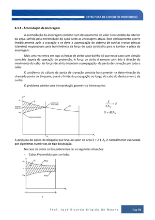 P r o f . J o s é R i c a r d o B r í g i d o d e M o u r a Pág 98
4.3.3 - Acomodação da Ancoragem
A acomodação da ancoragem consiste num deslocamento de valor ò no sentido do interior
da peça, sofrido pela extremidade do cabo junto as ancoragens ativas. Este deslocamento ocorre
imediatamente após a cravação e se deve a acomodação do sistema de cunhas tronco cônicas
(clavetes) responsáveis pela transferência da força de cada cordoalha para o tambor e placa da
ancoragem.
Mais uma vez entra em jogo as forças de atrito cabo-bainha só que neste caso com direção
contrária àquela da operação de protensão. A força de atrito é sempre contrária à direção do
movimento do cabo. As forças de atrito impedem a propagação- da perda de cravação por todo o
cabo.
O problema do cálculo da perda de cravação consiste basicamente na determinação do
chamado ponto de bloqueio, que é o limite da propagação ao longo do cabo do deslocamento da
cunha.
O problema admite uma interpretação geométrica interessante:
S
S
A pesquisa do ponto de bloqueio que leva ao valor de área S = E Ap é normalmente executada
por algoritmos numéricos do tipo bissecação.
No caso de cabos curtos poderemos ter as seguintes situações:
- Cabos Protendidos por um lado:

 