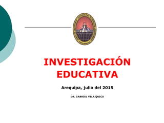 INVESTIGACIÓN
EDUCATIVA
Arequipa, julio del 2015
DR. GABRIEL VELA QUICO
 