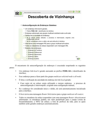 Descoberta de Vizinhança
               ●
                   Autoconfiguração de Endereços Stateless
                    ●
                        Um endereço link-local é gerado.
                        ●
                            Prefixo FE80::/64 + identificador da interface.
                    ●
                        Endereço adicionado aos grupos multicast solicited-node e all-node.
                    ●
                        Verifica-se a unicidade do endereço.
                        ●
                            Se já estiver sendo utilizado, o processo é interrompido, exigindo uma
                            configuração manual.
                        ●
                            Se for considerado único e válido, ele será atribuído à interface.
                    ●
                        Host envia uma mensagem RS para o grupo multicast all-routers.
                    ●
                        Todos os roteadores do enlace respondem com mensagem RA.
                    ●
                        Estados dos endereços:
                            ●
                                Endereço de Tentativa;
                            ●
                                Endereço Preferencial;
                            ●
                                Endereço Depreciado;
                            ●
                                Endereço Válido;                                                     104
                            ●
                                Endereço Inválido.




         O mecanismo de autoconfiguração de endereços é executado respeitando os seguintes
passo:
         ●   Um endereço link-local é gerado anexando ao prefixo FE80::/64 o identificador da
             interface;
         ●   Esse endereço passa a fazer parte dos grupos multicast solicited-node e all-node;
         ●   É feita a verificação da unicidade do endereço de link-local gerado;
               Caso outro nó no enlace esteja utilizando o mesmo endereço, o processo de
               autoconfiguração é interrompido, exigindo uma configuração manual;
         ●   Se o endereço for considerado único e válido, ele será automaticamente inicializado
             para a interface;
         ●   O host envia uma mensagem Router Solicitation para o grupo multicast all-routers;
         ●   Todos os roteadores do enlace respondem com uma mensagem Router Advertisement
             informando: os roteadores padrão; um valor predefinido para o campo Limite de
             Encaminhamento; o MTU do enlace; a lista de prefixos da rede, para os quais
             também serão gerados endereços automaticamente.
 