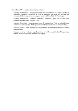 Um endereço IPv6 pode assumir diferentes estados:
  Endereço de Tentativa – endereço qua ainda não foi atribuído. É o estado anterior a
  atribuição, enquanto o processo de DAD é realizado. Não pode ser utilizado na
  comunicação do nó, apenas por mensagens relativas à Descoberta de Vizinhança;
  Endereço Preferencial – endereço atribuído a interface e pode ser utilizado sem
  restrições, até expirar seu tempo de vida;
  Endereço Depreciado – endereço cujo tempo de vida expirou. Pode ser utilizado para
  continuar as comunicações abertas por ele, mas não para iniciar novas comunicações;
  Endereço Válido – termo utilizado para designar tanto os endereços preferenciais quanto
  os depreciados;
  Endereço Inválido – endereço que não pode ser atribuído a uma interface. Um endereço
  se torna inválido quando seu tempo de vida expira.
 