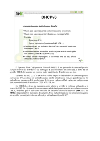 DHCPv6

              ●
                  Autoconfiguração de Endereços Stateful

                   Usado pelo sistema quando nenhum roteador é encontrado.
                   Usado pelo sistema quando indicado nas mensagens RA.
                   Fornece:
                       ●
                           Endereços IPv6
                       ●
                           Outros parâmetros (servidores DNS, NTP...)
                   Clientes utilizam um endereço link-local para transmitir ou receber
                   mensagens DHCP.
                   Servidores utilizam endereços multicast para receber mensagens
                   dos clientes (FF02::1:2 ou FF05::1:3).
                   Clientes enviam mensagens a servidores fora de seu enlace
                   utilizando um Relay DHCP.                                             106




        O Dynamic Host Configuration Protocol (DHCP) é um protocolo de autoconfiguração
stateful utilizado na distribuição de endereços IP dinamicamente em uma rede, a partir de um
servidor DHCP, fornecendo um controle maior na atribuição de endereços aos host.
        Definido na RFC 3315 o DHCPv6 é uma opção ao mecanismo de autoconfiguração
stateless do IPv6, podendo ser utilizado quando não há roteadores na rede, ou quando seu uso for
indicado nas mensagens RA, sendo capaz de fornecer endereços IPv6 e diversos parâmetros de
rede, como endereços de servidores DNS, NTP, SIP, etc.
       No DHCPv6, a troca de mensagens entre cliente e servidor é realizada utilizando-se o
protocolo UDP. Os clientes utilizam um endereço link-local para transmitir ou receber mensagens
DHCP, enquanto que os servidores utilizam um endereço multicast reservado (FF02::1:2 ou
FF05::1:3) para receber mensagens dos clientes. Caso o cliente necessite enviar uma mensagem a
um servidor que esteja fora de sua sub-rede, é utilizado um Relay DHCP.
 