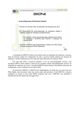 DHCPv6
              ●
                  Autoconfiguração de Endereços Stateful


                   Permite um controle maior na atribuição de endereços aos host.


                   Os mecanismos de autoconfiguração de endereços stateful e
                   stateless podem ser utilizados simultaneamente.

                       ●
                           Por exemplo: utilizar autoconfiguração stateless para atribuir
                           os endereços e DHCPv6 para informar o endereço do
                           servidor DNS.


                   DHCPv6 e DHCPv4 são independentes. Redes com Pilha Dupla
                   precisam de serviços DHCP separados.
                                                                                            107




       A utilização de DHCPv6 oferece um controle maior na atribuição de endereços, visto que,
além de fornecer opções de configuração de rede, é possível definir políticas de alocação de
endereços e atribuir endereços aos hosts que não sejam derivados do endereço MAC.
        Em uma rede IPv6, é possível combinar o uso de autoconfiguração stateless com
servidores DHCP. Neste cenário, é possível por exemplo, utilizar autoconfiguração stateless na
atribuição de endereços aos hosts e servidores DHCPv6 para fornecer informações adicionais de
configuração, como o endereço de servidores DNS.
       Os protocolos DHCPv6 e DHCPv4 são independentes, de modo que, em uma rede com
Pilha Dupla, será necessário rodar um serviço para cada protocolo. Com DHCPv4, é preciso
configurar no cliente se este usará DHCP, enquanto que com o DHCPv6, sua utilização é
indicada através das opções das mensagens RA.
 