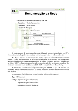 Renumeração da Rede
              ●
                  Hosts – Autoconfiguração stateless ou DHCPv6
              ●
                  Roteadores – Router Renumbering
                   Mensagens ICMPv6 Tipo 138
                   Formato da Mensagem
                     ●
                         Cabeçalho RR + Corpo da Mensagem

                                Tipo             Código               Soma de Verificação

                                                  Número Sequencial
                             Número de
                             Segmento             Flags                 Atraso Máximo

                                                          Reservado


                                                   Corpo da Mensagem
                                       Mensagem de Comando / Mensagem de Resultado
                                                                                            108




      O endereçamento de uma rede muitas vezes é baseado nos prefixos atribuídos por ISPs.
No caso de uma mudança de provedor, é necessário renumerar todos os endereços da rede.
       No IPv6, o processo de reendereçamento dos hosts pode ser feito de forma relativamente
simples. Através dos mecanismos do protocolo de Descoberta de Vizinhança, um novo prefixo
pode ser anunciado pelo roteador a todos os hosts do enlace. É possível também, a utilização de
servidores DHCPv6. Para tratar a configuração e reconfiguração dos prefixos nos roteadores tão
facilmente quanto nos hosts, foi definido na RFC 2894, o protocolo Router Renumbering.
       O mecanismo Router Renumbering utiliza mensagens ICMPv6 do tipo 138, enviadas aos
roteadores, através do endereço multicast all-routers, contendo as instruções de como atualizar
seus prefixos.
       As mensagens Router Renumbering são formadas pelos seguintes campos:
      Tipo - 138 (decimal);
      Código - 0 para mensagens de Comando;
                  1 para mensagens de Resultado;
             255 para Zerar Número Sequencial;
 