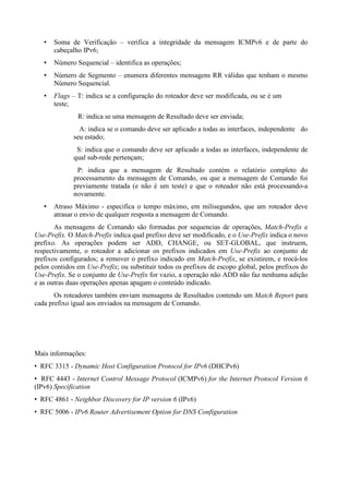 Soma de Verificação – verifica a integridade da mensagem ICMPv6 e de parte do
      cabeçalho IPv6;
      Número Sequencial – identifica as operações;
      Número de Segmento – enumera diferentes mensagens RR válidas que tenham o mesmo
      Número Sequencial.
      Flags – T: indica se a configuração do roteador deve ser modificada, ou se é um
      teste;
               R: indica se uma mensagem de Resultado deve ser enviada;
               A: indica se o comando deve ser aplicado a todas as interfaces, independente do
             seu estado;
              S: indica que o comando deve ser aplicado a todas as interfaces, independente de
             qual sub-rede pertençam;
              P: indica que a mensagem de Resultado contém o relatório completo do
             processamento da mensagem de Comando, ou que a mensagem de Comando foi
             previamente tratada (e não é um teste) e que o roteador não está processando-a
             novamente.
      Atraso Máximo - especifica o tempo máximo, em milisegundos, que um roteador deve
      atrasar o envio de qualquer resposta a mensagem de Comando.
       As mensagens de Comando são formadas por sequencias de operações, Match-Prefix e
Use-Prefix. O Match-Prefix indica qual prefixo deve ser modificado, e o Use-Prefix indica o novo
prefixo. As operações podem ser ADD, CHANGE, ou SET-GLOBAL, que instruem,
respectivamente, o roteador a adicionar os prefixos indicados em Use-Prefix ao conjunto de
prefixos configurados; a remover o prefixo indicado em Match-Prefix, se existirem, e trocá-los
pelos contidos em Use-Prefix; ou substituir todos os prefixos de escopo global, pelos prefixos do
Use-Prefix. Se o conjunto de Use-Prefix for vazio, a operação não ADD não faz nenhuma adição
e as outras duas operações apenas apagam o conteúdo indicado.
       Os roteadores também enviam mensagens de Resultados contendo um Match Report para
cada prefixo igual aos enviados na mensagem de Comando.




Mais informações:
  RFC 3315 - Dynamic Host Configuration Protocol for IPv6 (DHCPv6)
   RFC 4443 - Internet Control Message Protocol (ICMPv6) for the Internet Protocol Version 6
(IPv6) Specification
  RFC 4861 - Neighbor Discovery for IP version 6 (IPv6)
  RFC 5006 - IPv6 Router Advertisement Option for DNS Configuration
 