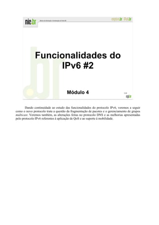 Funcionalidades do
                   IPv6 #2

                                     Módulo 4                                  110




       Dando continuidade ao estudo das funcionalidades do protocolo IPv6, veremos a seguir
como o novo protocolo trata a questão da fragmentação de pacotes e o gerenciamento de grupos
multicast. Veremos também, as alterações feitas no protocolo DNS e as melhorias apresentadas
pelo protocolo IPv6 referentes à aplicação de QoS e ao suporte à mobilidade.
 