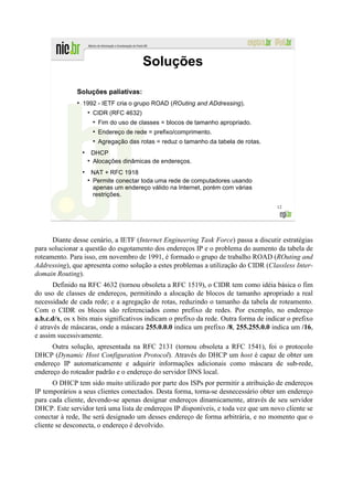 Soluções

               Soluções paliativas:
               ●
                   1992 - IETF cria o grupo ROAD (ROuting and ADdressing).
                       ●
                           CIDR (RFC 4632)
                           ●
                               Fim do uso de classes = blocos de tamanho apropriado.
                           ●
                               Endereço de rede = prefixo/comprimento.
                           ●
                               Agregação das rotas = reduz o tamanho da tabela de rotas.
                   ●
                           DHCP
                       ●
                           Alocações dinâmicas de endereços.
                   ●
                           NAT + RFC 1918
                       ●
                           Permite conectar toda uma rede de computadores usando
                           apenas um endereço válido na Internet, porém com várias
                           restrições.
                                                                                           12




      Diante desse cenário, a IETF (Internet Engineering Task Force) passa a discutir estratégias
para solucionar a questão do esgotamento dos endereços IP e o problema do aumento da tabela de
roteamento. Para isso, em novembro de 1991, é formado o grupo de trabalho ROAD (ROuting and
Addressing), que apresenta como solução a estes problemas a utilização do CIDR (Classless Inter-
domain Routing).
       Definido na RFC 4632 (tornou obsoleta a RFC 1519), o CIDR tem como idéia básica o fim
do uso de classes de endereços, permitindo a alocação de blocos de tamanho apropriado a real
necessidade de cada rede; e a agregação de rotas, reduzindo o tamanho da tabela de roteamento.
Com o CIDR os blocos são referenciados como prefixo de redes. Por exemplo, no endereço
a.b.c.d/x, os x bits mais significativos indicam o prefixo da rede. Outra forma de indicar o prefixo
é através de máscaras, onde a máscara 255.0.0.0 indica um prefixo /8, 255.255.0.0 indica um /16,
e assim sucessivamente.
      Outra solução, apresentada na RFC 2131 (tornou obsoleta a RFC 1541), foi o protocolo
DHCP (Dynamic Host Configuration Protocol). Através do DHCP um host é capaz de obter um
endereço IP automaticamente e adquirir informações adicionais como máscara de sub-rede,
endereço do roteador padrão e o endereço do servidor DNS local.
       O DHCP tem sido muito utilizado por parte dos ISPs por permitir a atribuição de endereços
IP temporários a seus clientes conectados. Desta forma, torna-se desnecessário obter um endereço
para cada cliente, devendo-se apenas designar endereços dinamicamente, através de seu servidor
DHCP. Este servidor terá uma lista de endereços IP disponíveis, e toda vez que um novo cliente se
conectar à rede, lhe será designado um desses endereço de forma arbitrária, e no momento que o
cliente se desconecta, o endereço é devolvido.
 