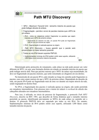 Path MTU Discovery

              ●
                MTU - Maximum Transmit Unit - tamanho máximo do pacote que
              pode trafegar através do enlace.
              ●
               Fragmentação - permite o envio de pacotes maiores que o MTU de
              um enlace.
                  ●
                      IPv4 - todos os roteadores podem fragmentar os pacotes que sejam
                      maiores que o MTU do próximo enlace.
                        ●
                            Dependendo do desenho da rede, um pacote IPv4 pode ser fragmentado
                            mais de uma vez durante seu trajeto.
                  ●
                      IPv6 - fragmentação é realizada apenas na origem.
              ●
                 Path MTU Discovery – busca garantir que o pacote será
              encaminhado no maior tamanho possível.
              ●
                  Todos os nós IPv6 devem suportar PMTUD.
                  ●
                      Implementações mínimas de IPv6 podem omitir esse suporte, utilizando
                      1280 Bytes como tamanho máximo de pacote.                                  111




       Determinado pelos protocolos de roteamento, cada enlace na rede pode possuir um valor
diferente de MTU, ou seja, uma limitação distinta em relação ao tamanho máximo do pacote que
pode trafegar através dele. Para que pacotes maiores que o MTU de enlace seja encaminhado, ele
deve ser fragmentado em pacotes menores, que serão remontados ao chegarem em seu destino.
       Na transmissão de um pacote IPv4, cada roteador ao longo do caminho pode fragmentar os
pacotes, caso estes sejam maiores do que o MTU do próximo enlace. Dependendo do desenho da
rede, um pacote IPv4 pode ser fragmentado mais de uma vez durante seu trajeto através da rede,
sendo reagrupado no destino final.
      No IPv6, a fragmentação dos pacotes é realizada apenas na origem, não sendo permitida
em roteadores intermediários. Este processo tem o intuito de reduzir o overhead do cálculo dos
cabeçalhos alterados nos roteadores intermediários.
       Para isso, é utilizado, no início do processo de fragmentação, o protocolo Path MTU
Discovery, descrito na RFC 1981, que descobre de forma dinâmica qual o tamanho máximo
permitido ao pacote, identificando previamente os MTUs de cada enlace no caminho até o
destino. O protocolo PMTUD deve ser suportado por todos os nós IPv6. No entanto,
Implementações mínimas de IPv6 podem omitir esse suporte, utilizando 1280 Bytes como
tamanho máximo de pacote.
 