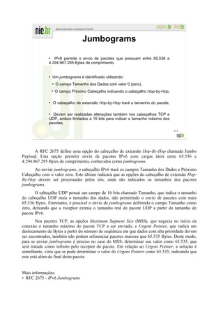 Jumbograms
              ●
                 IPv6 permite o envio de pacotes que possuam entre 65.536 e
              4.294.967.295 Bytes de comprimento.


              ●
                  Um jumbograms é identificado utilizando:
                  ●
                      O campo Tamanho dos Dados com valor 0 (zero).
                      O campo Próximo Cabeçalho indicando o cabeçalho Hop-by-Hop.

              ●
                  O cabeçalho de extensão Hop-by-Hop trará o tamanho do pacote.

              ●
                Devem ser realizadas alterações também nos cabeçalhos TCP e
              UDP, ambos limitados a 16 bits para indicar o tamanho máximo dos
              pacotes.
                                                                                    113




       A RFC 2675 define uma opção do cabeçalho de extensão Hop-By-Hop chamada Jumbo
Payload. Esta opção permitir envio de pacotes IPv6 com cargas úteis entre 65.536 e
4.294.967.295 Bytes de comprimento, conhecidos como jumbograms.
      Ao enviar jumbograms, o cabeçalho IPv6 trará os campos Tamanho dos Dados e Próximo
Cabeçalho com o valor zero. Este último indicará que as opções do cabeçalho de extensão Hop-
By-Hop devem ser processadas pelos nós, onde são indicados os tamanhos dos pacotes
jumbograms.
       O cabeçalho UDP possui um campo de 16 bits chamado Tamanho, que indica o tamanho
do cabeçalho UDP mais o tamanho dos dados, não permitindo o envio de pacotes com mais
65.536 Bytes. Entretanto, é possível o envio de jumbograms definindo o campo Tamanho como
zero, deixando que o receptor extraia o tamanho real do pacote UDP a partir do tamanho do
pacote IPv6.
        Nos pacotes TCP, as opções Maximum Segment Size (MSS), que negocia no início da
conexão o tamanho máximo do pacote TCP a ser enviado, e Urgent Pointer, que indica um
deslocamento de Bytes a partir do número de seqüência em que dados com alta prioridade devem
ser encontrados, também não podem referenciar pacotes maiores que 65.535 Bytes. Deste modo,
para se enviar jumbograms é preciso no caso do MSS, determinar seu valor como 65.535, que
será tratado como infinito pelo receptor do pacote. Em relação ao Urgent Pointer, a solução é
semelhante, visto que se pode determinar o valor do Urgent Pointer como 65.535, indicando que
este está além do final deste pacote.


Mais informações:
• RFC 2675 - IPv6 Jumbograms
 