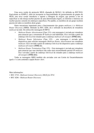 Uma nova versão do protocolo MLD, chamada de MLDv2, foi definida na RFC3810.
Equivalente ao IGMPv3, além de incorporar as funcionalidades de gerenciamento de grupos do
MLD, esta nova versão introduziu o suporte a filtragem de origem, que permite a um nó
especificar se não deseja receber pacotes de uma determinada origem, ou informar o interesse em
receber pacotes somente de endereços específicos. Por padrão, os membros de um grupo recebem
pacotes de todos os membros deste grupo.
       Outro mecanismo importante para o funcionamento dos grupos multicast, é o Multicast
Router Discovery (MRD). Definido na RFC 4286, ele é utilizado na descoberta de roteadores
multicast na rede. Ele utiliza três mensagens ICMPv6:
             Multicast Router Advertisement (Tipo 151)- esta mensagem é enviada por roteadores
             para anunciar que o roteamento IP multicast está habilitado. Ela é enviada a partir do
             endereço link-local do roteador para o endereço multicast all-snoopers (FF02::6A);
             Multicast Router Solicitation (Tipo 152) – esta mensagem é enviada pelos
             dispositivos para solicitar mensagens Multicast Router Advertisement aos roteadores
             multicast. Ela é enviada a partir do endereço link-local do dispositivo para o endereço
             multicast all-routers (FF02::2);
             Multicast Router Termination (Tipo 153) – Esta mensagem é enviada por roteadores
             para anunciar que suas interfaces não estão mais encaminhando pacotes IP multicast.
             Ela é enviada a partir do endereço link-local do roteador para o endereço multicast
             all-snoopers (FF02::6A).
       Todas as mensagens MRD também são enviadas com um Limite de Encaminhamento
igual a 1 e com contendo a opção Router Alert.




Mais informações:
• RFC 2710 - Multicast Listener Discovery (MLD) for IPv6
• RFC 4286 - Multicast Router Discovery
 