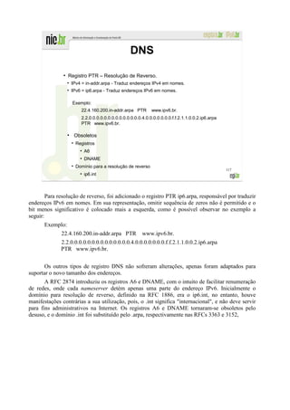 DNS
               ●
                   Registro PTR – Resolução de Reverso.
                       IPv4 = in-addr.arpa - Traduz endereços IPv4 em nomes.
                       IPv6 = ip6.arpa - Traduz endereços IPv6 em nomes.

                       Exemplo:
                           22.4.160.200.in-addr.arpa PTR        www.ipv6.br.
                           2.2.0.0.0.0.0.0.0.0.0.0.0.0.0.0.4.0.0.0.0.0.0.0.f.f.2.1.1.0.0.2.ip6.arpa
                           PTR www.ipv6.br.

                   ●
                        Obsoletos
                         Registros
                           ●
                               A6
                           ●
                               DNAME
                         Domínio para a resolução de reverso
                                                                                                      117
                           ●
                               ip6.int



        Para resolução de reverso, foi adicionado o registro PTR ip6.arpa, responsável por traduzir
endereços IPv6 em nomes. Em sua representação, omitir sequência de zeros não é permitido e o
bit menos significativo é colocado mais a esquerda, como é possível observar no exemplo a
seguir:
      Exemplo:
              22.4.160.200.in-addr.arpa PTR                www.ipv6.br.
              2.2.0.0.0.0.0.0.0.0.0.0.0.0.0.0.4.0.0.0.0.0.0.0.f.f.2.1.1.0.0.2.ip6.arpa
              PTR www.ipv6.br.


       Os outros tipos de registro DNS não sofreram alterações, apenas foram adaptados para
suportar o novo tamanho dos endereços.
       A RFC 2874 introduziu os registros A6 e DNAME, com o intuito de facilitar renumeração
de redes, onde cada nameserver detém apenas uma parte do endereço IPv6. Inicialmente o
domínio para resolução de reverso, definido na RFC 1886, era o ip6.int, no entanto, houve
manifestações contrárias a sua utilização, pois, o .int significa "internacional", e não deve servir
para fins administrativos na Internet. Os registros A6 e DNAME tornaram-se obsoletos pelo
desuso, e o domínio .int foi substituído pelo .arpa, respectivamente nas RFCs 3363 e 3152,
 