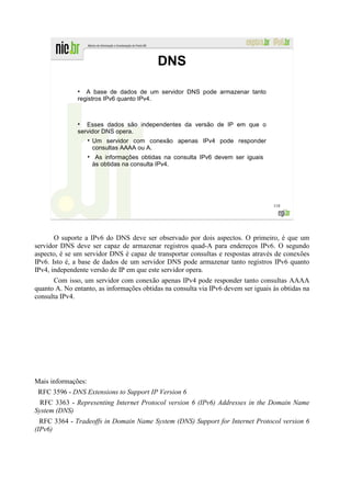 DNS
               ●
                  A base de dados de um servidor DNS pode armazenar tanto
               registros IPv6 quanto IPv4.


               ●
                  Esses dados são independentes da versão de IP em que o
               servidor DNS opera.
                    Um servidor com conexão apenas IPv4 pode responder
                    consultas AAAA ou A.
                     As informações obtidas na consulta IPv6 devem ser iguais
                    às obtidas na consulta IPv4.




                                                                                   118




       O suporte a IPv6 do DNS deve ser observado por dois aspectos. O primeiro, é que um
servidor DNS deve ser capaz de armazenar registros quad-A para endereços IPv6. O segundo
aspecto, é se um servidor DNS é capaz de transportar consultas e respostas através de conexões
IPv6. Isto é, a base de dados de um servidor DNS pode armazenar tanto registros IPv6 quanto
IPv4, independente versão de IP em que este servidor opera.
      Com isso, um servidor com conexão apenas IPv4 pode responder tanto consultas AAAA
quanto A. No entanto, as informações obtidas na consulta via IPv6 devem ser iguais às obtidas na
consulta IPv4.




Mais informações:
 RFC 3596 - DNS Extensions to Support IP Version 6
  RFC 3363 - Representing Internet Protocol version 6 (IPv6) Addresses in the Domain Name
System (DNS)
  RFC 3364 - Tradeoffs in Domain Name System (DNS) Support for Internet Protocol version 6
(IPv6)
 
