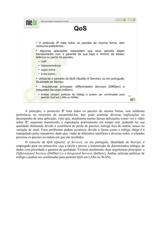 QoS
               ●
                 O protocolo IP trata todos os pacotes da mesma forma, sem
               nenhuma preferência.
               ●
                   Algumas aplicações necessitam que seus pacotes sejam
               transportados com a garantia de que haja o mínimo de atraso,
               latência ou perda de pacotes.
                   ●
                       VoIP
                   ●
                       Videoconferência
                   ●
                       Jogos online
                   ●
                       Entre outros...
               ●
                Utiliza-se o conceito de QoS (Quality of Service), ou em português,
               Qualidade de Serviço.
               ●
                    Arquiteturas principais: Differentiated Services (DiffServ) e
               Integrated Services (IntServ).
                   ●
                       Ambas utilizam políticas de tráfego e podem ser combinadas para
                                                                                         119
                       permitir QoS em LANs ou WANs.




       A princípio, o protocolo IP trata todos os pacotes da mesma forma, sem nenhuma
preferência no momento de encaminhá-los. Isto pode acarretar diversas implicações no
desempenho de uma aplicação, visto que, atualmente muitas dessas aplicações, como voz e vídeo
sobre IP, requerem transmissão e reprodução praticamente em tempo real, podendo ter sua
qualidade diminuída devido à ocorrência de perda de pacotes, entrega fora de ordem, atraso ou
variação de sinal. Estes problemas podem acontecer devido à forma como o tráfego chega e é
manipulado pelos roteadores, dado que, vindo de diferentes interfaces e diversas redes, o roteador
processa os pacotes na ordem em que são recebidos.
       O conceito de QoS (Quality of Service), ou em português, Qualidade de Serviço, é
empregado para em protocolos cuja a tarefa é prover a transmissão de determinados tráfegos de
dados com prioridade e garantia de qualidade. Existem atualmente, duas arquiteturas principais: a
Differentiated Services (DiffServ) e a Integrated Services (IntServ). Ambas utilizam políticas de
tráfego e podem ser combinadas para permitir QoS em LANs ou WANs.
 