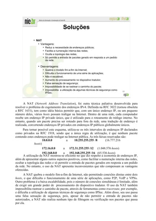 Soluções
              ●
                  NAT
                   ●
                     Vantagens:
                        ●
                            Reduz a necessidade de endereços públicos;
                        ●
                            Facilita a numeração interna das redes;
                        ●
                            Oculta a topologia das redes;
                        ●
                            Só permite a entrada de pacotes gerado em resposta a um pedido
                            da rede.

                   ●
                       Desvantagens:
                        ●
                            Quebra o modelo fim-a-fim da Internet;
                        ●
                            Dificulta o funcionamento de uma série de aplicações;
                        ●
                            Não é escalável;
                        ●
                            Aumento do processamento no dispositivo tradutor;
                        ●
                            Falsa sensação de segurança;
                        ●
                            Impossibilidade de se rastrear o caminho do pacote;
                        ●
                            Impossibilita a utilização de algumas técnicas de segurança como
                                                                                               13
                            IPSec.



       A NAT (Network Address Translation), foi outra técnica paliativa desenvolvida para
resolver o problema do esgotamento dos endereços IPv4. Definida na RFC 3022 (tornou obsoleta
a RFC 1631), tem como idéia básica permitir que, com um único endereço IP, ou um pequeno
número deles, vários hosts possam trafegar na Internet. Dentro de uma rede, cada computador
recebe um endereço IP privado único, que é utilizado para o roteamento do tráfego interno. No
entanto, quando um pacote precisa ser roteado para fora da rede, uma tradução de endereço é
realizada, convertendo endereços IP privados em endereços IP públicos globalmente únicos.
      Para tornar possível este esquema, utiliza-se os três intervalos de endereços IP declarados
como privados na RFC 1918, sendo que a única regra de utilização, é que nenhum pacote
contendo estes endereços pode trafegar na Internet pública. As três faixas reservadas são:
                      10.0.0.0           a      10.255.255.255 /8        (16.777.216
               hosts)
                      172.16.0.0      a 172.31.255.255 /12 (1.048.576 hosts)
                      192.168.0.0     a 192.168.255.255 /16 (65.536 hosts)
      A utilização da NAT mostrou-se eficiente no que diz respeito a economia de endereços IP,
além de apresentar alguns outros aspectos positivos, como facilitar a numeração interna das redes,
ocultar a topologia das redes e só permitir a entrada de pacotes gerados em resposta a um pedido
da rede. No entanto, o uso da NAT apresenta inconvenientes que não compensam as vantagens
oferecidas.
       A NAT quebra o modelo fim-a-fim da Internet, não permitindo conexões diretas entre dois
hosts, o que dificulta o funcionamento de uma série de aplicações, como P2P, VoIP e VPNs.
Outro problema é a baixa escalabilidade, pois o número de conexões simultâneas é limitado, além
de exigir um grande poder de processamento do dispositivo tradutor. O uso da NAT também
impossibilita rastrear o caminho de pacote, através de ferramentas como traceroute, por exemplo,
e dificulta a utilização de algumas técnicas de segurança como IPSec. Além disso, seu uso passa
uma falsa sensação de segurança, pois, apesar de não permitir a entrada de pacotes não
autorizados, a NAT não realiza nenhum tipo de filtragem ou verificação nos pacotes que passa
por ela.
 
