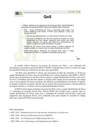 QoS
              ●
                IntServ: baseia-se na reserva de recursos por fluxo. Normalmente é
              associado ao protocolo RSVP (Resource ReSerVation Protocol).
                ●
                    IPv6 - campo Identificador de Fluxo é preenchido pela origem com
                    valores aleatórios entre 00001 e FFFFF para identificar o fluxo que
                    necessita de QoS.
                     ●
                         Pacotes que não pertencem a um fluxo devem marcá-lo com zeros.
                     ●
                         Os hosts e roteadores que não têm suporte às funções do campo
                         Identificador de Fluxo devem preencher este campo com zeros
                         quando enviarem um pacote, não alterá-lo ao encaminharem um
                         pacote, ou ignorá-lo quando receberem um pacote.
                ●
                    Pacotes de um mesmo fluxo devem possuir o mesmo endereço de
                    origem e destino, e o mesmo valor no campo Identificador de Fluxo.
                ●
                    RSVP utiliza alguns elementos do protocolo IPv6, como o campo
                    Identificador de Fluxo e o cabeçalho de extensão Hop-by-Hop.

                                                                                          121




      O modelo IntServ baseia-se na reserva de recursos por fluxo e sua utilização está
normalmente associada ao protocolo RSVP. O RSVP é utilizado para reservar o recurso ao longo
do caminho da fonte até o destino de um fluxo que requer QoS.
        No IPv6, para identificar os fluxos que necessitam de QoS são utilizados os 20 bits do
campo Identificador de Fluxo, que são preenchidos com valores aleatórios entre 00001 e FFFFF.
Pacotes que não pertencem a um fluxo devem marcar o campo Identificador de Fluxo com zeros.
Os hosts e roteadores que não têm suporte as funções deste campo devem preencher este campo
com os zeros quando enviarem um pacote, não alterá-lo ao encaminharem um pacote, ou ignorá-
lo quando receberem um pacote. Pacotes de um mesmo fluxo devem possuir o mesmo endereço
de origem e destino, e o mesmo valor no campo Identificador de Fluxo.
       O RSVP utiliza alguns elementos do protocolo IPv6, como o campo Identificador de Fluxo
e o cabeçalho de extensão Hop-by-Hop. Pacotes RSVP são enviados com o mesmo valor no
campo Identificador de Fluxo, junto com o cabeçalho de Extensão Hop-By-Hop, usado para
transportar uma mensagem Router Alert, indicando para cada roteador no caminho do tráfego
QoS, que o pacote IP deverá ser processado.




Mais informações:
• RFC 1633 - Integrated Services in the Internet Architecture: an Overview
• RFC 2205 - Resource ReSerVation Protocol (RSVP)
• RFC 2475 - An Architecture for Differentiated Services
• RFC 3260 - New Terminology and Clarifications for Diffserv
 