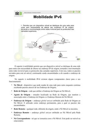Mobilidade IPv6
               ●
                  Permite que um dispositivo móvel se desloque de uma rede para
               outra sem necessidade de alterar seu endereço IP de origem,
               tornando a movimentação entre redes invisível para os protocolos das
               camadas superiores.




                                                                                      122




        O suporte à mobilidade permite que um dispositivo móvel se desloque de uma rede
para outra sem necessidade de alterar seu endereço IP de origem, tornando a movimentação
entre redes invisível para os protocolos das camadas superiores. Com isso, todos os pacotes
enviados para este nó móvel, continuarão sendo encaminhados a ele usando o endereço de
origem.
       No suporte à mobilidade IPv6 existem alguns componentes chave para o seu
funcionamento:
      Nó Móvel - dispositivo que pode mudar de uma rede para outra enquanto continua
      recebendo pacotes através de seu Endereço de Origem;
      Rede de Origem – rede que atribui o Endereço de Origem ao Nó Móvel;
      Agente de Origem - roteador localizado na Rede de Origem, que mantem a
      associação entre o Endereço de Origem e o Endereço Remoto do Nó Móvel.
      Endereço de Origem – endereço global unicast atribuído pela Rede de Origem ao
      Nó Móvel. É utilizado como endereço permanente, para o qual os pacotes são
      encaminhados.
      Rede Remota – qualquer rede, diferente da origem, onde o Nó Móvel se encontra;
      Endereço Remoto – endereço global unicast atribuído ao Nó Móvel pela Rede
      Remota;
      Nó Correspondente - nó que se comunica com o Nó Móvel. Este pode ser móvel ou
      estacionário.
 