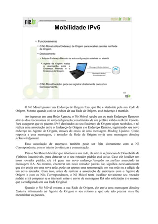 Mobilidade IPv6
               ●
                   Funcionamento
                    O Nó Móvel utiliza Endereço de Origem para receber pacotes na Rede
                    de Origem.
                    Deslocamento
                      Adquire Endereço Remoto via autoconfiguração stateless ou stateful.

                       Agente de Origem realiza
                       a associação entre o
                       Endereço Remoto e o
                       Endereço de Origem.




                    O Nó Móvel também pode se registrar diretamente com o Nó
                    Correspondente.

                                                                                            123




      O Nó Móvel possui um Endereço de Origem fixo, que lhe é atribuído pela sua Rede de
Origem. Mesmo quando o nó se desloca de sua Rede de Origem, este endereço é mantido.
        Ao ingressar em uma Rede Remota, o Nó Móvel recebe um ou mais Endereços Remotos
através dos mecanismos de autoconfiguração, constituídos de um prefixo válido na Rede Remota.
Para assegurar que os pacotes IPv6 destinados ao seu Endereço de Origem sejam recebidos, o nó
realiza uma associação entre o Endereço de Origem e o Endereço Remoto, registrando seu novo
endereço no Agente de Origem, através do envio de uma mensagem Binding Updates. Como
resposta a essa mensagem, o roteador da Rede de Origem envia uma mensagem Binding
Acknowledgement.
       Essa associação de endereços também pode ser feita diretamente com o Nó
Correspondente, com o intuito de otimizar a comunicação.
       Para o Nó Móvel detectar que retornou a sua rede, ele utiliza o processo de Descoberta de
Vizinhos Inacessíveis, para detectar se o seu roteador padrão está ativo. Caso ele localize um
novo roteador padrão, ele irá gerar um novo endereço baseado no prefixo anunciado na
mensagem RA. No entanto, encontrar um novo roteador padrão não significa necessariamente
que ele esteja em uma nova rede, pode ser apenas uma renumeração em sua rede ou a adição de
um novo roteador. Com isso, antes de realizar a associação de endereços com o Agente de
Origem e com os Nós Correspondentes, o Nó Móvel tenta localizar novamente seu roteador
padrão e irá comparar se o intervalo entre o envio de mensagens RA não solicitadas é o mesmo
que o configurado em sua Rede Original.
      Quando o Nó Móvel retorna a sua Rede de Origem, ele envia uma mensagem Binding
Updates informando ao Agente de Origem o seu retorno e que este não precisa mais lhe
encaminhar os pacotes.
 